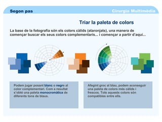 Cirurgia Multimèdia Segon pas Triar la paleta de colors La base de la fotografia són els colors càlids (ataronjats), una manera de començar buscar els seus colors complementaris... i començar a partir d’aquí... Podem jugar posant  blanc  o  negr e al color complementari. Com a resultat s’obté una paleta  monocromàtica  de diferents tons de blaus. Afegint groc al blau, podem aconseguir una paleta de colors més càlids i frescos. Tots aquests colors són compatibles entre ells. 