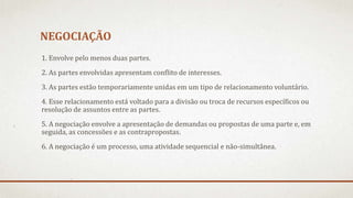 NEGOCIAÇÃO
1. Envolve pelo menos duas partes.
2. As partes envolvidas apresentam conflito de interesses.
3. As partes estão temporariamente unidas em um tipo de relacionamento voluntário.
4. Esse relacionamento está voltado para a divisão ou troca de recursos específicos ou
resolução de assuntos entre as partes.
5. A negociação envolve a apresentação de demandas ou propostas de uma parte e, em
seguida, as concessões e as contrapropostas.
6. A negociação é um processo, uma atividade sequencial e não-simultânea.
 