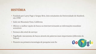 HISTÓRIA
• Fundada por Larry Page e Sergey Brin, dois estudantes da Universidade de Stanford,
em 1998
• Sede em Mountain View, Califórnia
• Oferece a melhor opção de busca na Internet tornando as informações mundiais
acessíveis
• Fornece alto nível de serviço
• PageRank: mecanismo de busca através de palavras mais importantes (diferente do
Yahoo)
• Pioneiro na primeira tecnologia de pesquisa sem fio
 