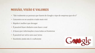 MISSÃO, VISÃO E VALORES
• “São realmente as pessoas que fazem do Google o tipo de empresa que ele é”
• Concentre-se no usuário e tudo mais virá
• Rápido é melhor que devagar
• É possível fazer dinheiro sem fazer o mal
• A busca por informações cruza todas as fronteiras
• É possível ser sério sem usar terno
• Excelente ainda não é o suficiente
 