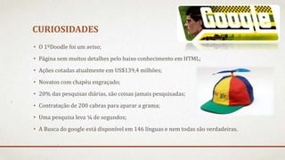 CURIOSIDADES
• O 1ºDoodle foi um aviso;
• Página sem muitos detalhes pelo baixo conhecimento em HTML;
• Ações cotadas atualmente em US$139,4 milhões;
• Novatos com chapéu engraçado;
• 20% das pesquisas diárias, são coisas jamais pesquisadas;
• Contratação de 200 cabras para aparar a grama;
• Uma pesquisa leva ¼ de segundos;
• A Busca do google está disponível em 146 línguas e nem todas são verdadeiras.
 