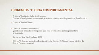 ORIGEM DA TEORIA COMPORTAMENTAL
• Critica a Teoria das Relações Humanas
Compartilha alguns de seus conceitos apenas como ponto de partida ou de referência
• Critica a Teoria Clássica
• Critica a Teoria da Burocracia
Questiona o “modelo de máquina” que essa teoria adota para representar a
organização
• Surgiu no final da década de 1940
• O livro “O Comportamento Administrativo de Herbert A. Simon” marca o início da
Teoria Comportamental
 