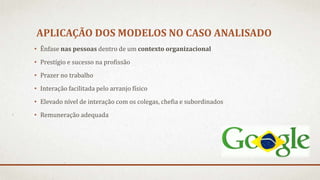 APLICAÇÃO DOS MODELOS NO CASO ANALISADO
• Ênfase nas pessoas dentro de um contexto organizacional
• Prestígio e sucesso na profissão
• Prazer no trabalho
• Interação facilitada pelo arranjo físico
• Elevado nível de interação com os colegas, chefia e subordinados
• Remuneração adequada
 