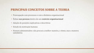 PRINCIPAIS CONCEITOS SOBRE A TEORIA
• Preocupação com processos e com a dinâmica organizacional
• Ênfase nas pessoas dentro de um contexto organizacional
• Adoção de posições explicativas e descritivas
• Estudo da motivação humana
• Homem administrativo: não procura a melhor maneira, o ótimo, mas a maneira
satisfatória
 