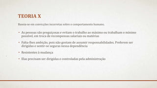 TEORIA X
• As pessoas são preguiçosas e evitam o trabalho ao máximo ou trabalham o mínimo
possível, em troca de recompensas salariais ou matérias
• Falta-lhes ambição, pois não gostam de assumir responsabilidades. Preferem ser
dirigidas e sentir-se seguras nessa dependência
• Resistentes à mudança
• Elas precisam ser dirigidas e controladas pela administração
Baseia-se em convicções incorretas sobre o comportamento humano.
 