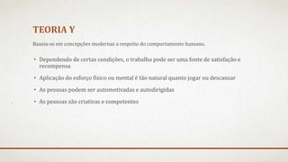 TEORIA Y
• Dependendo de certas condições, o trabalho pode ser uma fonte de satisfação e
recompensa
• Aplicação do esforço físico ou mental é tão natural quanto jogar ou descansar
• As pessoas podem ser automotivadas e autodirigidas
• As pessoas são criativas e competentes
Baseia-se em concepções modernas a respeito do comportamento humano.
 