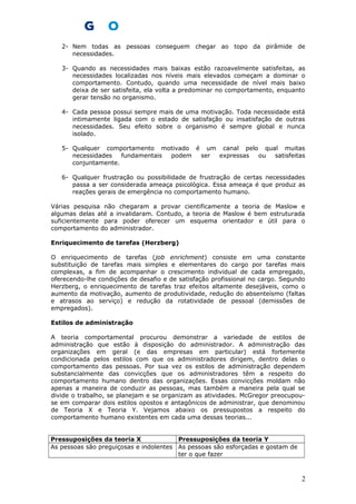 2- Nem todas as pessoas conseguem chegar ao topo da pirâmide de
necessidades.
3- Quando as necessidades mais baixas estão razoavelmente satisfeitas, as
necessidades localizadas nos níveis mais elevados começam a dominar o
comportamento. Contudo, quando uma necessidade de nível mais baixo
deixa de ser satisfeita, ela volta a predominar no comportamento, enquanto
gerar tensão no organismo.
4- Cada pessoa possui sempre mais de uma motivação. Toda necessidade está
intimamente ligada com o estado de satisfação ou insatisfação de outras
necessidades. Seu efeito sobre o organismo é sempre global e nunca
isolado.
5- Qualquer comportamento motivado é um canal pelo qual muitas
necessidades fundamentais podem ser expressas ou satisfeitas
conjuntamente.
6- Qualquer frustração ou possibilidade de frustração de certas necessidades
passa a ser considerada ameaça psicológica. Essa ameaça é que produz as
reações gerais de emergência no comportamento humano.
Várias pesquisa não chegaram a provar cientificamente a teoria de Maslow e
algumas delas até a invalidaram. Contudo, a teoria de Maslow é bem estruturada
suficientemente para poder oferecer um esquema orientador e útil para o
comportamento do administrador.
Enriquecimento de tarefas (Herzberg)
O enriquecimento de tarefas (job enrichment) consiste em uma constante
substituição de tarefas mais simples e elementares do cargo por tarefas mais
complexas, a fim de acompanhar o crescimento individual de cada empregado,
oferecendo-lhe condições de desafio e de satisfação profissional no cargo. Segundo
Herzberg, o enriquecimento de tarefas traz efeitos altamente desejáveis, como o
aumento da motivação, aumento de produtividade, redução do absenteísmo (faltas
e atrasos ao serviço) e redução da rotatividade de pessoal (demissões de
empregados).
Estilos de administração
A teoria comportamental procurou demonstrar a variedade de estilos de
administração que estão à disposição do administrador. A administração das
organizações em geral (e das empresas em particular) está fortemente
condicionada pelos estilos com que os administradores dirigem, dentro delas o
comportamento das pessoas. Por sua vez os estilos de administração dependem
substancialmente das convicções que os administradores têm a respeito do
comportamento humano dentro das organizações. Essas convicções moldam não
apenas a maneira de conduzir as pessoas, mas também a maneira pela qual se
divide o trabalho, se planejam e se organizam as atividades. McGregor preocupou-
se em comparar dois estilos opostos e antagônicos de administrar, que denominou
de Teoria X e Teoria Y. Vejamos abaixo os pressupostos a respeito do
comportamento humano existentes em cada uma dessas teorias...
Pressuposições da teoria X Pressuposições da teoria Y
As pessoas são preguiçosas e indolentes As pessoas são esforçadas e gostam de
ter o que fazer
2
 