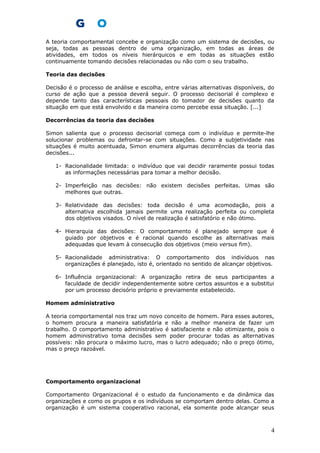 A teoria comportamental concebe e organização como um sistema de decisões, ou
seja, todas as pessoas dentro de uma organização, em todas as áreas de
atividades, em todos os níveis hierárquicos e em todas as situações estão
continuamente tomando decisões relacionadas ou não com o seu trabalho.
Teoria das decisões
Decisão é o processo de análise e escolha, entre várias alternativas disponíveis, do
curso de ação que a pessoa deverá seguir. O processo decisorial é complexo e
depende tanto das características pessoais do tomador de decisões quanto da
situação em que está envolvido e da maneira como percebe essa situação. [...]
Decorrências da teoria das decisões
Simon salienta que o processo decisorial começa com o indivíduo e permite-lhe
solucionar problemas ou defrontar-se com situações. Como a subjetividade nas
situações é muito acentuada, Simon enumera algumas decorrências da teoria das
decisões...
1- Racionalidade limitada: o indivíduo que vai decidir raramente possui todas
as informações necessárias para tomar a melhor decisão.
2- Imperfeição nas decisões: não existem decisões perfeitas. Umas são
melhores que outras.
3- Relatividade das decisões: toda decisão é uma acomodação, pois a
alternativa escolhida jamais permite uma realização perfeita ou completa
dos objetivos visados. O nível de realização é satisfatório e não ótimo.
4- Hierarquia das decisões: O comportamento é planejado sempre que é
guiado por objetivos e é racional quando escolhe as alternativas mais
adequadas que levam à consecução dos objetivos (meio versus fim).
5- Racionalidade administrativa: O comportamento dos indivíduos nas
organizações é planejado, isto é, orientado no sentido de alcançar objetivos.
6- Influência organizacional: A organização retira de seus participantes a
faculdade de decidir independentemente sobre certos assuntos e a substitui
por um processo decisório próprio e previamente estabelecido.
Homem administrativo
A teoria comportamental nos traz um novo conceito de homem. Para esses autores,
o homem procura a maneira satisfatória e não a melhor maneira de fazer um
trabalho. O comportamento administrativo é satisfaciente e não otimizante, pois o
homem administrativo toma decisões sem poder procurar todas as alternativas
possíveis: não procura o máximo lucro, mas o lucro adequado; não o preço ótimo,
mas o preço razoável.
Comportamento organizacional
Comportamento Organizacional é o estudo da funcionamento e da dinâmica das
organizações e como os grupos e os indivíduos se comportam dentro delas. Como a
organização é um sistema cooperativo racional, ela somente pode alcançar seus
4
 