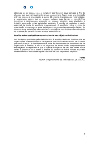 objetivos se as pessoas que a compõem coordenarem seus esforços a fim de
alcançar algo que individualmente jamais conseguiriam. Assim surge uma interação
entre as pessoas e organização, a que se dá o nome de processo de reciprocidade:
a organização espera que as pessoas realizem suas tarefas e concede-lhes
incentivos e recompensas, enquanto as pessoas oferecem suas atividades e
trabalho esperando certas satisfações pessoais. A decisão de participar é parte
essencial da teoria do equilíbrio organizacional. O equilíbrio reflete o êxito da
organização em remunerar seus participantes com quantias adequadas (sejam de
dinheiro ou de satisfações não-materiais) e motivá-los a continuarem fazendo parte
da organização, garantindo com isto sua sobrevivência.
Conflito entre os objetivos organizacionais e os objetivos individuais
Um dos temas preferidos pelos behavioristas é o conflito entre os objetivos que as
organizações procuram atingir e os objetivos que individualmente cada participante
pretende alcançar. A interdependência entre as necessidades do indivíduo e as da
organização é imensa: a vida e os objetivos de ambos estão inseparavelmente
entrelaçados. O importante é que o alcance do objetivo de uma das partes nunca
venha a prejudicar ou a tolher o alcance do objetivo de outra. Ambas as partes
devem contribuir mutuamente para o alcance de seus respectivos objetivos.
Fonte
TEORIA comportamental da administração. [S.l.: s.n.].
5
 