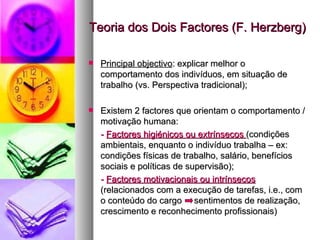 Teoria dos Dois Factores (F. Herzberg) Principal objectivo : explicar melhor o comportamento dos indivíduos, em situação de trabalho (vs. Perspectiva tradicional); Existem 2 factores que orientam o comportamento / motivação humana: -   Factores higiénicos ou extrínsecos  (condições ambientais, enquanto o indivíduo trabalha – ex: condições físicas de trabalho, salário, benefícios sociais e políticas de supervisão); -   Factores motivacionais ou intrínsecos  (relacionados com a execução de tarefas, i.e., com o conteúdo do cargo  sentimentos de realização, crescimento e reconhecimento profissionais) 
