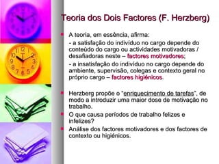 Teoria dos Dois Factores (F. Herzberg) A teoria, em essência, afirma: - a satisfação do indivíduo no cargo depende do conteúdo do cargo ou actividades motivadoras / desafiadoras neste –  factores motivadores ; - a insatisfação do indivíduo no cargo depende do ambiente, supervisão, colegas e contexto geral no próprio cargo –  factores higiénicos . Herzberg propõe o “ enriquecimento de tarefas ”, de modo a introduzir uma maior dose de motivação no trabalho. O que causa períodos de trabalho felizes e infelizes?  Análise dos factores motivadores e dos factores de contexto ou higiénicos. 