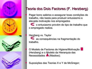 Teoria dos Dois Factores (F. Herzberg) Pagar bons salários e assegurar boas condições de trabalho, não basta para produzir entusiasmo e elevada motivação nos empregados o entusiasmo provém do tipo de trabalho que o empregado realiza. Herzberg vs. Taylor as consequências na fragmentação do trabalho. O Modelo de Factores de Higiene/Motivação  (Herzberg) e o Modelo da Hierarquia das Necessidades  (Maslow); Suposições das Teorias X e Y de McGregor; 