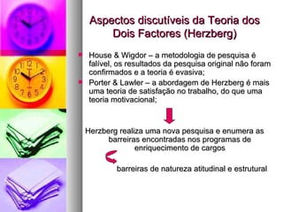 Aspectos discutíveis da Teoria dos Dois Factores (Herzberg) House & Wigdor – a metodologia de pesquisa é falível, os resultados da pesquisa original não foram confirmados e a teoria é evasiva; Porter & Lawler – a abordagem de Herzberg é mais uma teoria de satisfação no trabalho, do que uma teoria motivacional; Herzberg realiza uma nova pesquisa e enumera as barreiras encontradas nos programas de enriquecimento de cargos barreiras de natureza atitudinal e estrutural  