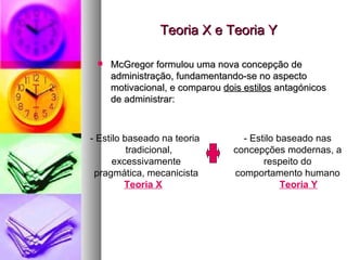 Teoria X e Teoria Y McGregor formulou uma nova concepção de administração, fundamentando-se no aspecto motivacional, e comparou  dois estilos  antagónicos de administrar: - Estilo baseado na teoria  tradicional, excessivamente pragmática, mecanicista Teoria X - Estilo baseado nas concepções modernas, a respeito do comportamento humano Teoria Y 