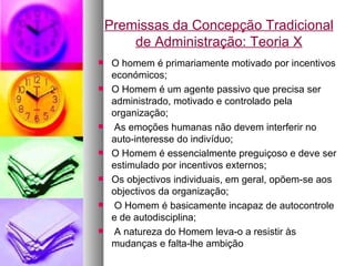 Premissas da Concepção Tradicional de Administração: Teoria X O homem é primariamente motivado por incentivos económicos; O Homem é um agente passivo que precisa ser administrado, motivado e controlado pela organização; As emoções humanas não devem interferir no auto-interesse do indivíduo; O Homem é essencialmente preguiçoso e deve ser estimulado por incentivos externos; Os objectivos individuais, em geral, opõem-se aos objectivos da organização; O Homem é basicamente incapaz de autocontrole e de autodisciplina; A natureza do Homem leva-o a resistir às mudanças e falta-lhe ambição 