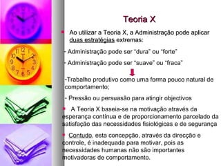 Teoria X Ao utilizar a Teoria X, a Administração pode aplicar  duas estratégias  extremas: Administração pode ser “dura” ou “forte”  Administração pode ser “suave” ou “fraca” Trabalho produtivo como uma forma pouco natural de comportamento; Pressão ou persuasão para atingir objectivos A Teoria X baseia-se na motivação através da esperança contínua e de proporcionamento parcelado da satisfação das necessidades fisiológicas e de segurança Contudo , esta concepção, através da direcção e controle, é inadequada para motivar, pois as necessidades humanas não são importantes motivadoras de comportamento. 