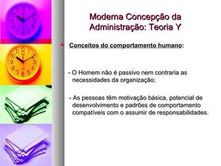 Moderna Concepção da Administração: Teoria Y - O Homem não é passivo nem contraria as necessidades da organização; - As pessoas têm motivação básica, potencial de desenvolvimento e padrões de comportamento compatíveis com o assumir de responsabilidades. Conceitos do comportamento humano : 