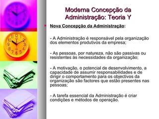 Moderna Concepção da Administração: Teoria Y Nova Concepção da Administração : - A Administração é responsável pela organização dos elementos produtivos da empresa; - As pessoas, por natureza, não são passivas ou resistentes às necessidades da organização; - A motivação, o potencial de desenvolvimento, a capacidade de assumir responsabilidades e de dirigir o comportamento para os objectivos da organização são factores que estão presentes nas pessoas; - A tarefa essencial da Administração é criar condições e métodos de operação. 