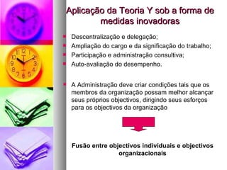 Aplicação da Teoria Y sob a forma de medidas inovadoras Descentralização e delegação; Ampliação do cargo e da significação do trabalho; Participação e administração consultiva; Auto-avaliação do desempenho. A Administração deve criar condições tais que os membros da organização possam melhor alcançar seus próprios objectivos, dirigindo seus esforços para os objectivos da organização Fusão entre objectivos individuais e objectivos organizacionais 