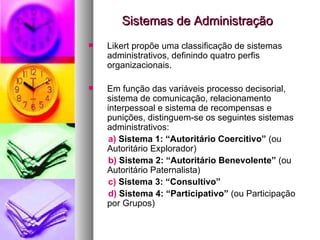 Sistemas de Administração Likert propõe uma classificação de sistemas administrativos, definindo quatro perfis organizacionais.  Em função das variáveis processo decisorial, sistema de comunicação, relacionamento interpessoal e sistema de recompensas e punições, distinguem-se os seguintes sistemas administrativos: a)  Sistema 1: “Autoritário Coercitivo”  (ou Autoritário Explorador) b)  Sistema 2: “Autoritário Benevolente”  (ou Autoritário Paternalista) c)  Sistema 3: “Consultivo” d)  Sistema 4: “Participativo”  (ou Participação por Grupos) 