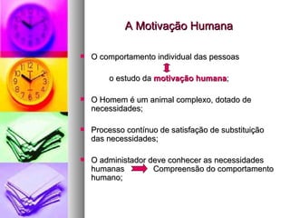 A Motivação Humana O comportamento individual das pessoas  o estudo da  motivação humana ; O Homem é um animal complexo, dotado de necessidades; Processo contínuo de satisfação de substituição das necessidades; O administador deve conhecer as necessidades humanas  Compreensão do comportamento humano; 