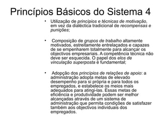 Princípios Básicos do Sistema 4 Utilização de  princípios e técnicas de motivação , em vez da dialéctica tradicional de  recompensas e punições ; Composição de  grupos de trabalho  altamente motivados, estreitamente entrelaçados e capazes de se empenharem totalmente para alcançar os objectivos empresariais. A competência técnica não deve ser esquecida. O papel dos  elos de vinculação superposta  é fundamental; Adopção dos  princípios de relações de apoio : a administração adopta metas de elevado desempenho para si própria e para todos os empregados, e estabelece os meios mais adequados para atingi-las. Essas metas de eficiência e produtividade podem ser melhor alcançadas através de um sistema de administração que permita condições de satisfazer também aos objectivos individuais dos empregados. 