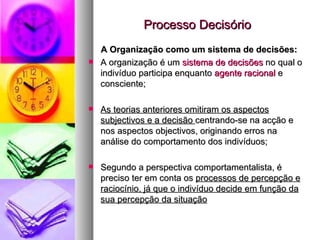 Processo Decisório A Organização como um sistema de decisões: A organização é um  sistema de decisões  no qual o indivíduo participa enquanto  agente racional  e consciente; As teorias anteriores omitiram os aspectos subjectivos e a decisão  centrando-se na acção e nos aspectos objectivos, originando erros na análise do comportamento dos indivíduos; Segundo a perspectiva comportamentalista, é preciso ter em conta os  processos de percepção e raciocínio, já que o indivíduo decide em função da sua percepção da situação 