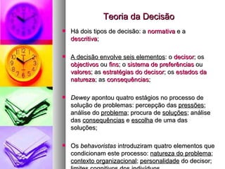 Teoria da Decisão Há dois tipos de decisão: a  normativa  e a  descritiva ; A decisão envolve seis elementos : o  decisor ; os  objectivos  ou  fins ; o  sistema de preferências  ou  valores ; as  estratégias do decisor ; os  estados da natureza ; as  consequências ; Dewey  apontou quatro estágios no processo de solução de problemas: percepção das  pressões ; análise do  problema ; procura de  soluções ; análise das  consequências  e  escolha  de uma das soluções; Os  behavoristas  introduziram quatro elementos que condicionam este processo:  natureza do problema ;  contexto organizacional ;  personalidade  do decisor;  limites cognitivos  dos indivíduos 
