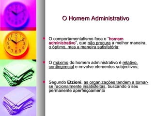 O Homem Administrativo O comportamentalismo foca o “ homem administrativo ”, que  não procura  a melhor maneira,  o óptimo, mas a maneira satisfatória ; O  máximo  do homem administrativo é  relativo, contingencial  e envolve elementos subjectivos; Segundo  Etzioni ,  as organizações tendem a tornar-se racionalmente insatisfeitas , buscando o seu permanente aperfeiçoamento 