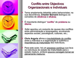 Conflito entre Objectivos Organizacionais e Individuais Tema amplamente debatido pelos behavoristas; na sua decorrência,  Chester Barnard   distinguiu os conceitos de  eficiência  e  eficácia ; É importante distinguir “ conflito ” de  problema  ou  dilema ; Sofer  apontou um conjunto de causas dos conflitos entre administração e empregados, envolvendo aspectos sociais, psicológicos, culturais, etc.; Chris Argyris  afirma a  inevitabilidade do conflito  entre o indivíduo e a organização e sublinha a  importância da maturidade  dos indivíduos; Para este autor, há um  processo contínuo  que leva os indivíduos do estado da imaturidade para o estado maduro, embora  poucos consigam tornar-se plenamente maduros ; 