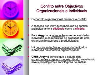 Conflito entre Objectivos Organizacionais e Individuais O  controlo organizacional favorece o conflito ; A  reacção  dos indivíduos maduros ao conflito  prejudica  tanto a  eficiência  como a  eficácia ; Para  Argyris , a  integração  entre necessidades individuais e os requisitos de produção de uma organização  favorece a produtividade ; Há  poucas variações no comportamento  dos indivíduos em contexto organizacional; Chris Argyris  conclui que  o estudo das organizações exige um modelo híbrido , envolvendo níveis psicológicos e sociológicos de análise.  
