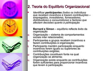 2. Teoria do Equilíbrio Organizacional Identificar  participantes  (todos os indivíduos que recebem incentivos e trazem contribuições – empregados, investidores, fornecedores, distribuidores e consumidores) e factores que afectam decisões quanto à participação Barnard e Simon  – equilíbrio reflecte êxito da organização Organização – sistema de comportamentos sociais inter relacionados;  Participantes e grupos recebem incentivos e fazem contribuições à organização; Participante mantém participação enquanto incentivos forem iguais ou superiores às contribuições exigidas; Contribuições constituem fonte na qual organização se alimenta; Organização existe enquanto as contribuições forem suficientes para proporcionar incentivos que levem à participação. 