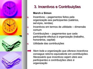 3. Incentivos e Contribuições March e Simon Incentivos – pagamentos feitos pela organização aos participantes (salários, serviços, rendas)  Incentivos em termos de utilidade – dimensão comum Contribuições – pagamentos que cada participante efectua à organização (trabalho, honorários, capital) Utilidade das contribuições  Nem toda a organização que oferece incentivos consegue retorno equivalente em contribuições. Necessário que incentivos sejam úteis aos participantes e contribuições úteis à organização 