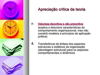 Apreciação crítica da teoria Natureza descritiva e não prescritiva (explica e descreve características do comportamento organizacional, mas não constrói modelos e princípios de aplicação prática) Transferência de ênfase dos aspectos estruturais e estáticos da organização (abordagem estrutural) para os aspectos comportamentais e dinâmicos 