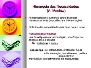 Hierarquia das Necessidades  (A. Maslow) As necessidades humanas estão dispostas hierarquicamente (importância e diferenciação); Pirâmide das necessidades (da base para o topo): Necessidades Primárias - as  fisiológicas (ex: alimentação, sono/repouso, abrigo e desejo sexual)  instintivas  e  inatas ; -  segurança  (ex: estabilidade, protecção, fuga) - discriminação, favoritismo ou política  administrativa imprevisível são activadores da insegurança; 