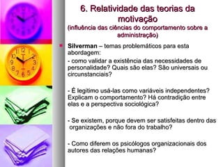 6. Relatividade das teorias da motivação (influência das ciências do comportamento sobre a administração) Silverman  – temas problemáticos para esta abordagem: - como validar a existência das necessidades de personalidade? Quais são elas? São universais ou circunstanciais? - É legitimo usá-las como variáveis independentes? Explicam o comportamento? Há contradição entre elas e a perspectiva sociológica? - Se existem, porque devem ser satisfeitas dentro das  organizações e não fora do trabalho? - Como diferem os psicólogos organizacionais dos autores das relações humanas? 