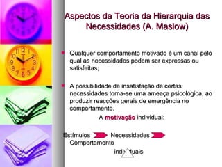 Aspectos da Teoria da Hierarquia das Necessidades (A. Maslow) Qualquer comportamento motivado é um canal pelo qual as necessidades podem ser expressas ou satisfeitas; A possibilidade de insatisfação de certas necessidades torna-se uma ameaça psicológica, ao produzir reacções gerais de emergência no comportamento. A  motivação  individual: Estímulos  Necessidades  Comportamento individuais 