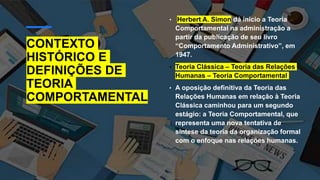 CONTEXTO
HISTÓRICO E
DEFINIÇÕES DE
TEORIA
COMPORTAMENTAL
• Herbert A. Simon dá início a Teoria
Comportamental na administração a
partir da publicação de seu livro
“Comportamento Administrativo”, em
1947.
• Teoria Clássica – Teoria das Relações
Humanas – Teoria Comportamental
• A oposição definitiva da Teoria das
Relações Humanas em relação à Teoria
Clássica caminhou para um segundo
estágio: a Teoria Comportamental, que
representa uma nova tentativa de
síntese da teoria da organização formal
com o enfoque nas relações humanas.
 
