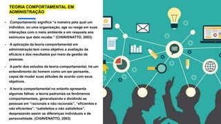 • Comportamento significa “a maneira pela qual um
indivíduo, ou uma organização, age ou reage em suas
interações com o meio ambiente e em resposta aos
estímulos que dele recebe.” (CHIAVENATTO, 2003)
• A aplicação da teoria comportamental em
administração tem como objetivo a avaliação da
eficácia e dos resultados por meio da gestão de
pessoas.
• A partir dos estudos da teoria comportamental, há um
entendimento do homem como um ser pensante,
capaz de mudar suas atitudes de acordo com seus
objetivos.
• A teoria comportamental no entanto apresenta
algumas falhas: a teoria padroniza os fenômenos
comportamentais, generalizando e dividindo as
pessoas em “racionais e não racionais”, “eficientes e
não eficientes”, “satisfeitos e não satisfeitos”,
desprezando assim as diferenças individuais e de
personalidade. (CHIAVENATTO, 2003)
TEORIA COMPORTAMENTAL EM
ADMINISTRAÇÃO
 