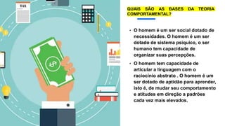 • O homem é um ser social dotado de
necessidades. O homem é um ser
dotado de sistema psíquico, o ser
humano tem capacidade de
organizar suas percepções.
• O homem tem capacidade de
articular a linguagem com o
raciocínio abstrato . O homem é um
ser dotado de aptidão para aprender,
isto é, de mudar seu comportamento
e atitudes em direção a padrões
cada vez mais elevados.
QUAIS SÃO AS BASES DA TEORIA
COMPORTAMENTAL?
 