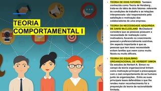 TEORIA
COMPORTAMENTAL I
• TEORIA DE DOIS FATORES: Também
conhecida como Teoria de Herzberg ,
trata-se da idéia de dois fatores- referente
ás condições de trabalho e as relações
interpessoais- são responsáveis pela
satisfação e motivação dos
colaboradores de uma empresa.
• TEORIA DA NECESSIDADE ADQUIRIDA
DE DAVID McCLEELAND: McCleeland
considera que as pessoas possuem a
necessidade de realização como
motivadora, focando no crescimento
pessoal e preferencialmente sozinhas.
Um aspecto importante é que as
pessoas que tem essa necessidade
evitam tarefas que veem como muito
fáceis ou muito difíceis.
• TEORIA DO EQUILÍBRIO
ORGANIZACIONAL DE HERBERT SIMON:
Os estudos de Herbert A. Simon no
campo da teoria organizacional tinham
como motivação principal a preocupaçao
com o real comportamento do se humano
junto ás organizações . Entre as suas
principais teses defendidas o que lhe
rendeu maior reconhecimento foi a
preposição da teoria da racionalidade
limitada.
 