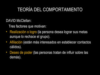 TEORÍA DEL COMPORTAMIENTO
DAVID McClellan:
Tres factores que motivan:
• Realización o logro (la persona desea lograr sus metas
aunque lo rechace el grupo).
• Afiliación (están más interesados en establecer contactos
cálidos).
• Deseo de poder (las personas tratan de influir sobre las
demás).
 