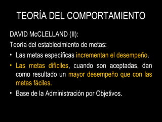 TEORÍA DEL COMPORTAMIENTO
DAVID McCLELLAND (II):
Teoría del establecimiento de metas:
• Las metas específicas incrementan el desempeño.
• Las metas difíciles, cuando son aceptadas, dan
como resultado un mayor desempeño que con las
metas fáciles.
• Base de la Administración por Objetivos.
 