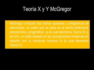 Teoría X y Y McGregor
• McGregor compara dos estilos opuestos y antagónicos de
administrar, un estilo que se basa en la teoría tradicional,
mecanicista y pragmática (a la cual denomina Teoría X) y,
de otro, un estilo basado en las concepciones modernas en
relación con la conducta humana (a la cual denominó
Teoría Y).
 