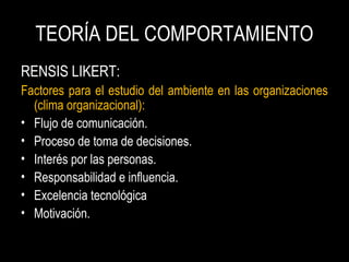 TEORÍA DEL COMPORTAMIENTO
RENSIS LIKERT:
Factores para el estudio del ambiente en las organizaciones
(clima organizacional):
• Flujo de comunicación.
• Proceso de toma de decisiones.
• Interés por las personas.
• Responsabilidad e influencia.
• Excelencia tecnológica
• Motivación.
 