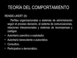 TEORÍA DEL COMPORTAMIENTO
RENSIS LIKERT (II):
Perfiles organizacionales o sistemas de administración
según el proceso decisorio, el sistema de comunicaciones,
relaciones interpersonales y sistemas de recompensas y
castigos:
• Autoritario coercitivo o explotador.
• Autoritario benevolente o autocrático.
• Consultivo.
• Participativo o democrático.
 