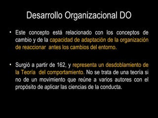 Desarrollo Organizacional DO
• Este concepto está relacionado con los conceptos de
cambio y de la capacidad de adaptación de la organización
de reaccionar antes los cambios del entorno.
• Surgió a partir de 162, y representa un desdoblamiento de
la Teoría del comportamiento. No se trata de una teoría si
no de un movimiento que reúne a varios autores con el
propósito de aplicar las ciencias de la conducta.
 