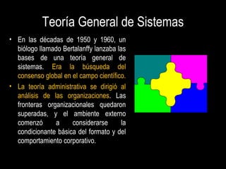 Teoría General de Sistemas
• En las décadas de 1950 y 1960, un
biólogo llamado Bertalanffy lanzaba las
bases de una teoría general de
sistemas. Era la búsqueda del
consenso global en el campo científico.
• La teoría administrativa se dirigió al
análisis de las organizaciones. Las
fronteras organizacionales quedaron
superadas, y el ambiente externo
comenzó a considerarse la
condicionante básica del formato y del
comportamiento corporativo.
 