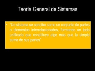 Teoría General de Sistemas
• “Un sistema se concibe como un conjunto de partes
o elementos interrelacionados, formando un todo
unificado que constituye algo mas que la simple
suma de sus partes”
 