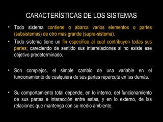 CARACTERÍSTICAS DE LOS SISTEMAS
• Todo sistema contiene o abarca varios elementos o partes
(subsistemas) de otro mas grande (supra-sistema).
• Todo sistema tiene un fin específico al cual contribuyen todas sus
partes; careciendo de sentido sus interrelaciones si no existe ese
objetivo predeterminado.
• Son complejos, el simple cambio de una variable en el
funcionamiento de cualquiera de sus partes repercute en las demás.
• Su comportamiento total depende, en lo interno, del funcionamiento
de sus partes e interacción entre estas, y en lo externo, de las
relaciones que mantenga con su medio ambiente.
 